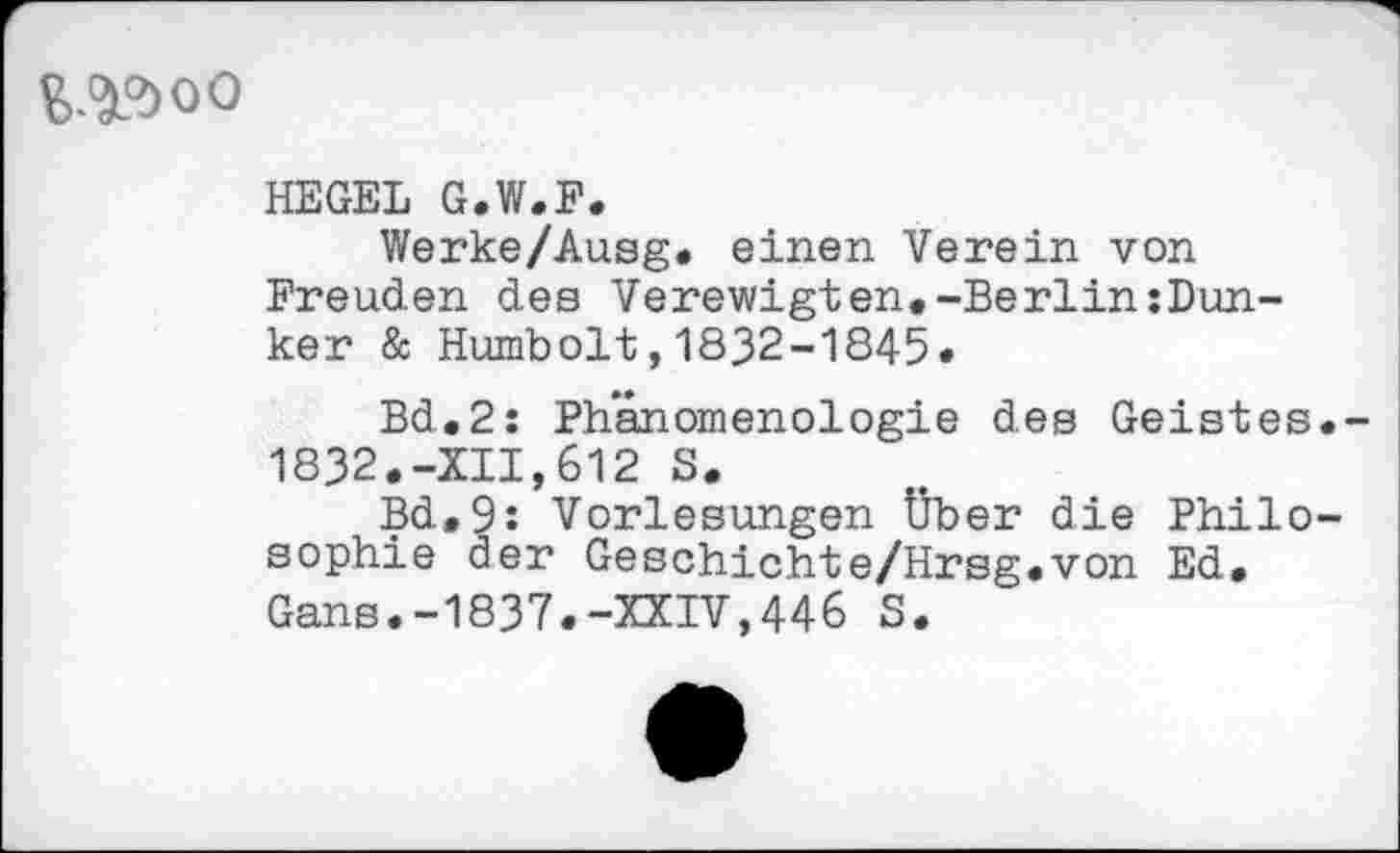 ﻿^oo
HEGEL G.W.F.
Werke/Ausg. einen Verein von Freuden des Verewigten.-Berlin:Dun-ker & Humbolt,1832-1845.
Bd.2: Phänomenologie des Geistes. 1832.-XII,612 S.
Bd.9: Vorlesungen Über die Philosophie der Geschichte/Hrsg.von Ed. Gans.-1837.-XXIV,446 S.